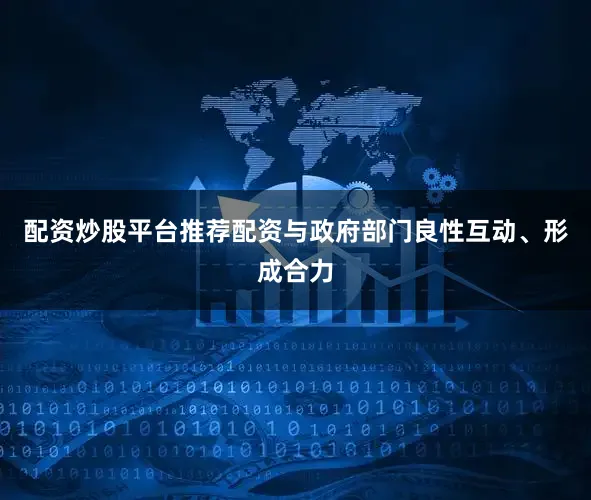 配资炒股平台推荐配资与政府部门良性互动、形成合力