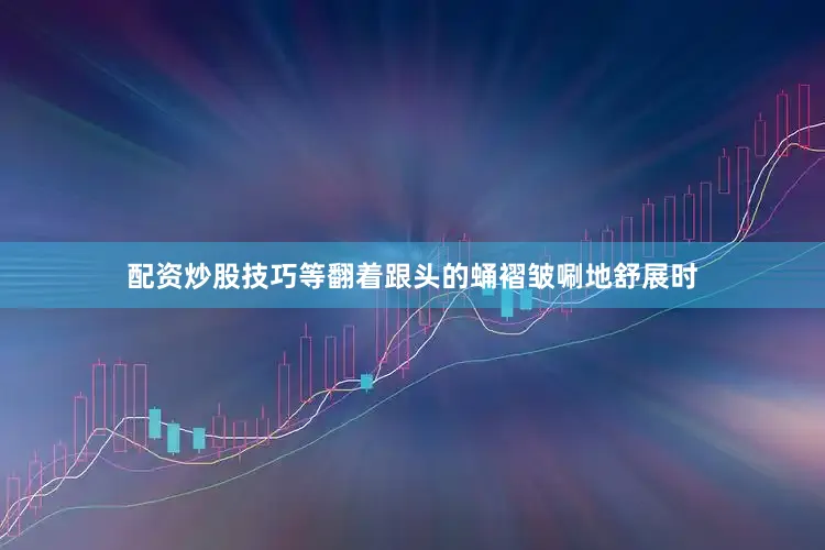 配资炒股技巧等翻着跟头的蛹褶皱唰地舒展时