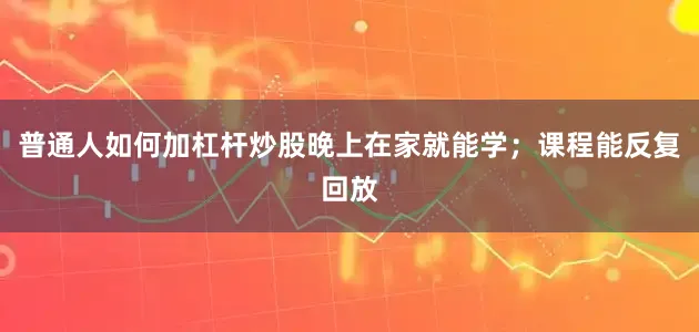 普通人如何加杠杆炒股晚上在家就能学；课程能反复回放