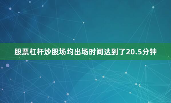 股票杠杆炒股场均出场时间达到了20.5分钟