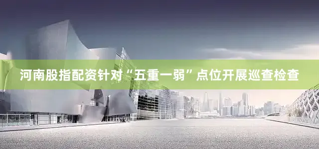 河南股指配资针对“五重一弱”点位开展巡查检查
