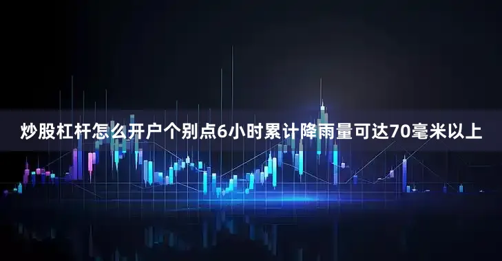 炒股杠杆怎么开户个别点6小时累计降雨量可达70毫米以上