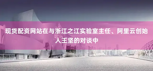 现货配资网站在与浙江之江实验室主任、阿里云创始人王坚的对谈中