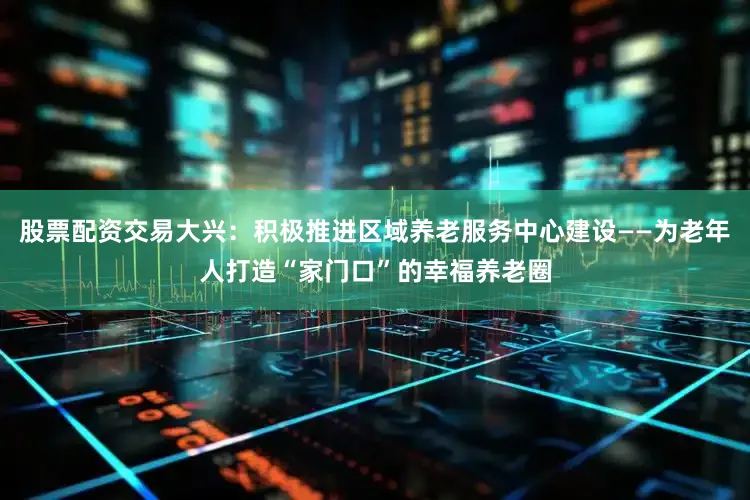 股票配资交易大兴：积极推进区域养老服务中心建设——为老年人打造“家门口”的幸福养老圈