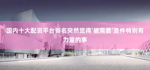 国内十大配资平台排名突然觉得‘被需要’是件特别有力量的事